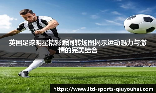英国足球明星精彩瞬间转场图揭示运动魅力与激情的完美结合